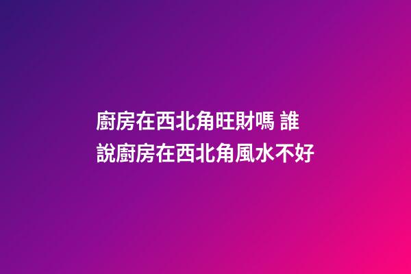 廚房在西北角旺財嗎 誰說廚房在西北角風水不好